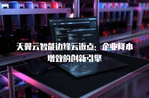 天翼云智能边缘云返点:企业降本增效的创新引擎