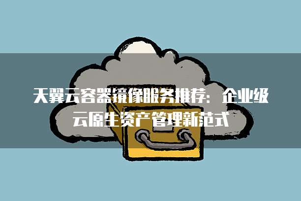 天翼云容器镜像服务推荐:企业级云原生资产管理新范式