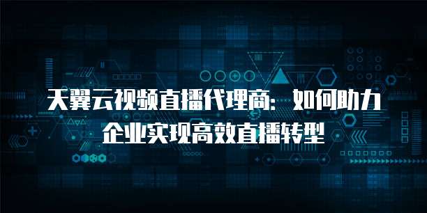 天翼云视频直播代理商:如何助力企业实现高效直播转型