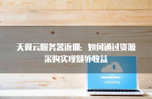 天翼云服务器返佣:如何通过资源采购实现额外收益