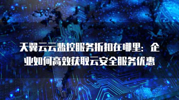 天翼云云监控服务折扣在哪里:企业如何高效获取云安全服务优惠