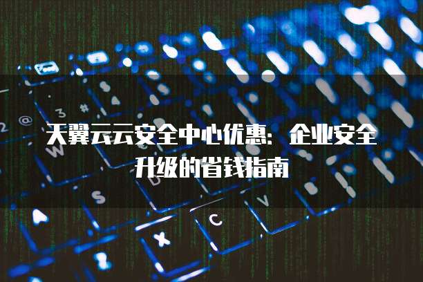 天翼云云安全中心优惠:企业安全升级的省钱指南