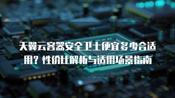 天翼云容器安全卫士便宜多少合适用？性价比解析与适用场景指南