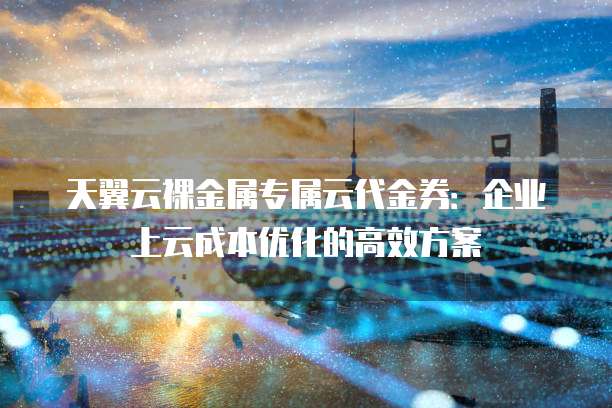 天翼云裸金属专属云代金券:企业上云成本优化的高效方案