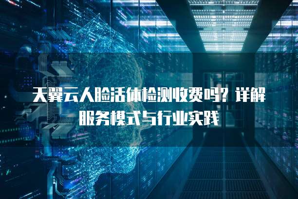 天翼云人脸活体检测收费吗?详解服务模式与行业实践