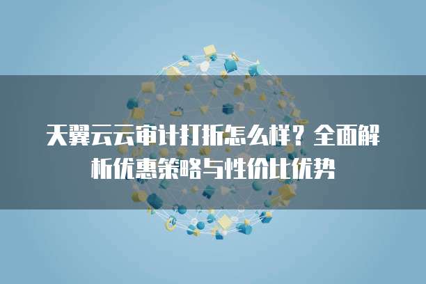 天翼云云审计打折怎么样?全面解析优惠策略与性价比优势