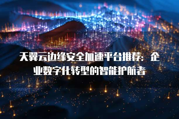 天翼云边缘安全加速平台推荐：企业数字化转型的智能护航者