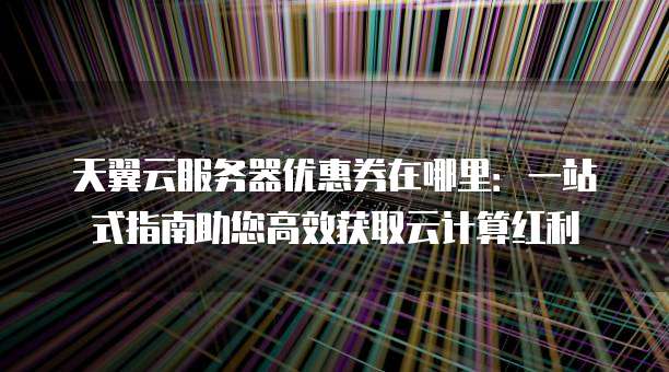 天翼云服务器优惠券在哪里:一站式指南助您高效获取云计算红利