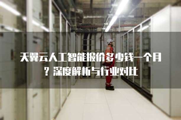 天翼云人工智能报价多少钱一个月?深度解析与行业对比