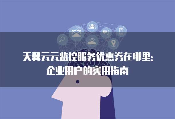 天翼云云监控服务优惠券在哪里:企业用户的实用指南