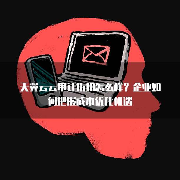 天翼云云审计折扣怎么样？企业如何把握成本优化机遇