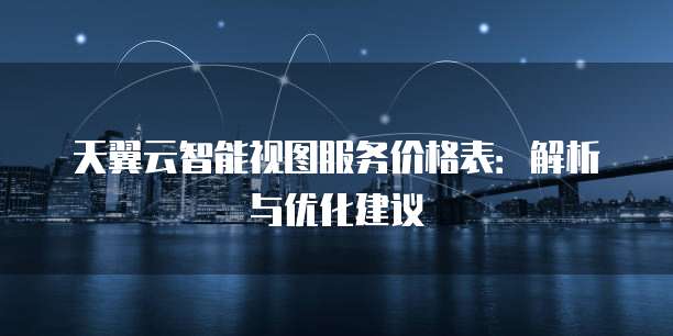 天翼云智能视图服务价格表：解析与优化建议