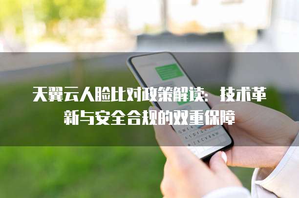 天翼云人脸比对政策解读:技术革新与安全合规的双重保障