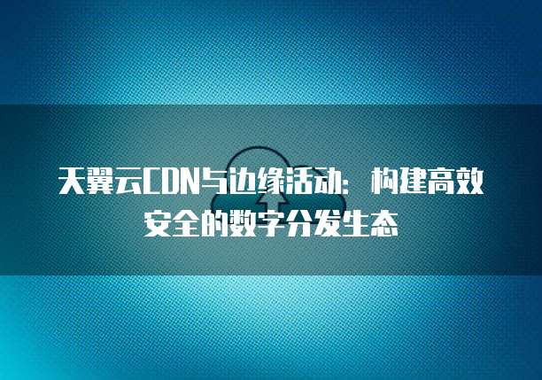 天翼云CDN与边缘活动:构建高效安全的数字分发生态