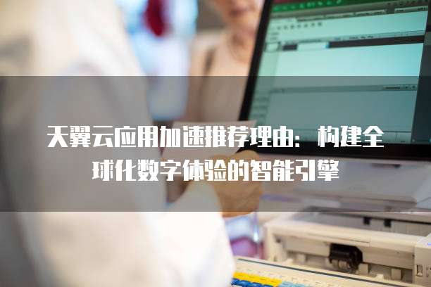 天翼云应用加速推荐理由:构建全球化数字体验的智能引擎