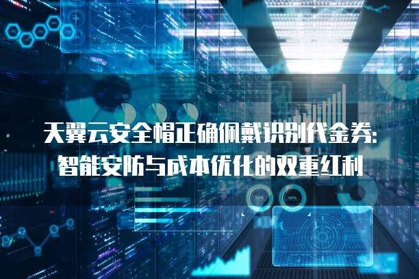 天翼云安全帽正确佩戴识别代金券:智能安防与成本优化的双重红利