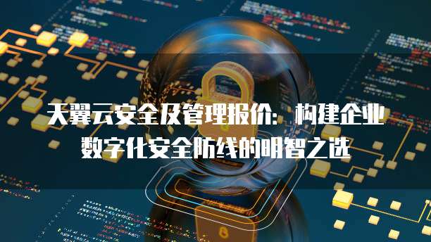 天翼云安全及管理报价:构建企业数字化安全防线的明智之选