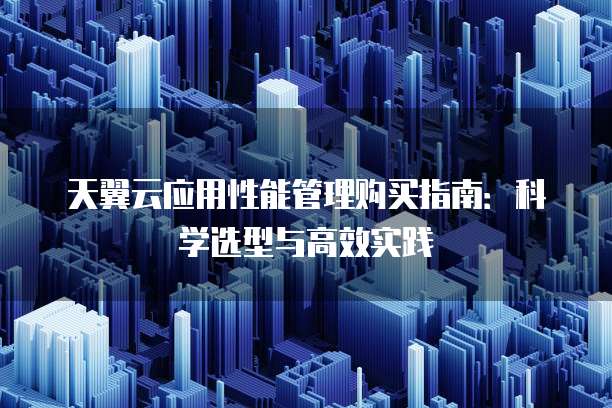 天翼云应用性能管理购买指南:科学选型与高效实践