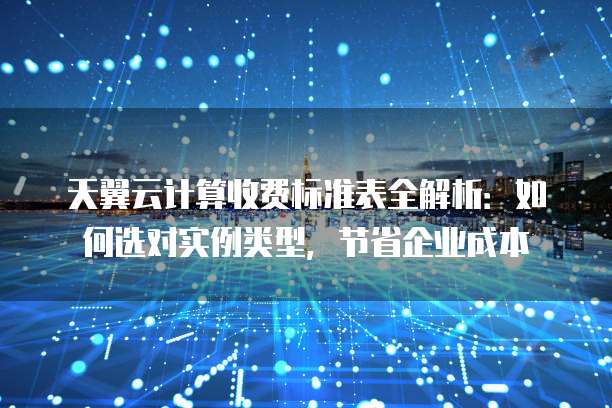 天翼云计算收费标准表全解析:如何选对实例类型,节省企业成本