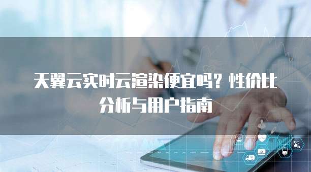 天翼云实时云渲染便宜吗?性价比分析与用户指南
