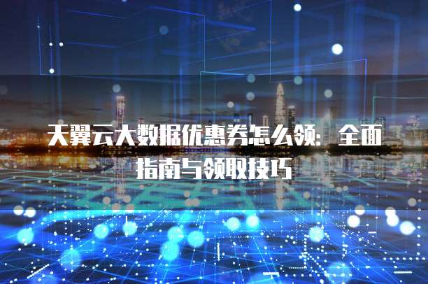 天翼云大数据优惠券怎么领:全面指南与领取技巧