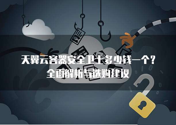 天翼云容器安全卫士多少钱一个?全面解析与选购建议