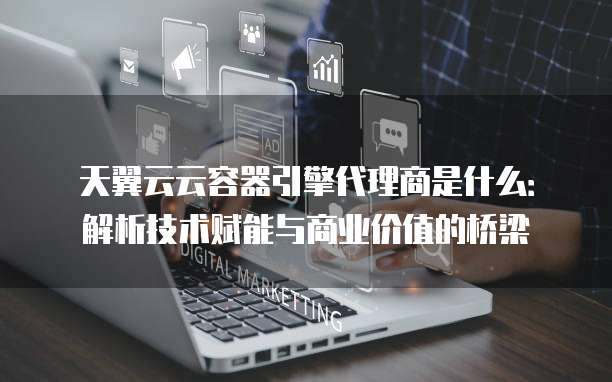 天翼云云容器引擎代理商是什么:解析技术赋能与商业价值的桥梁