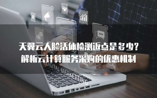 天翼云人脸活体检测返点是多少?解析云计算服务采购的优惠机制
