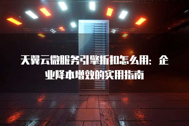 天翼云微服务引擎折扣怎么用:企业降本增效的实用指南