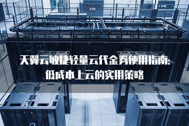 天翼云敏捷轻量云代金券使用指南:低成本上云的实用策略