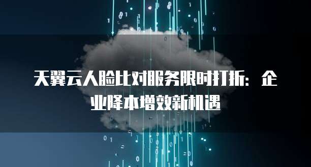 天翼云人脸比对服务限时打折:企业降本增效新机遇