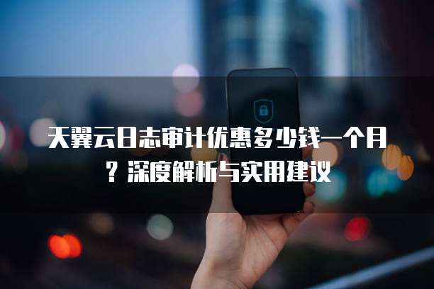 天翼云日志审计优惠多少钱一个月?深度解析与实用建议
