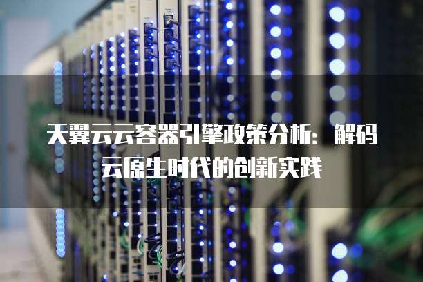 天翼云云容器引擎政策分析：解码云原生时代的创新实践