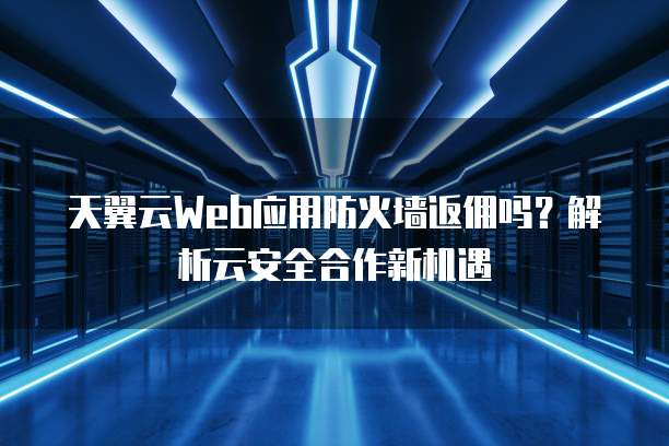 天翼云Web应用防火墙返佣吗?解析云安全合作新机遇
