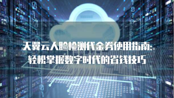 天翼云人脸检测代金券使用指南:轻松掌握数字时代的省钱技巧