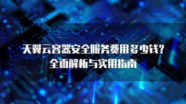 天翼云容器安全服务费用多少钱?全面解析与实用指南