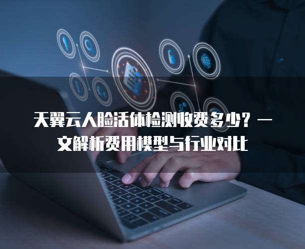 天翼云人脸活体检测收费多少?一文解析费用模型与行业对比