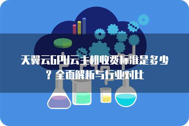 天翼云GPU云主机收费标准是多少?全面解析与行业对比
