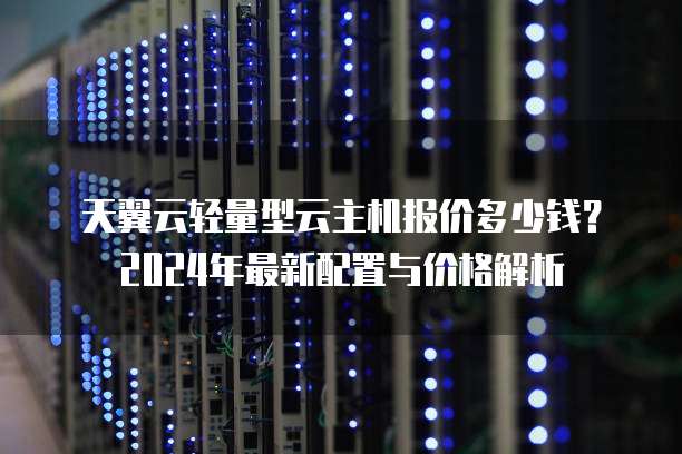 天翼云轻量型云主机报价多少钱？2024年最新配置与价格解析