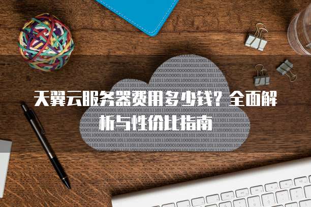 天翼云服务器费用多少钱?全面解析与性价比指南