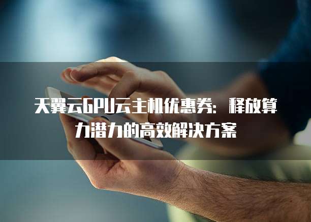 天翼云GPU云主机优惠券:释放算力潜力的高效解决方案