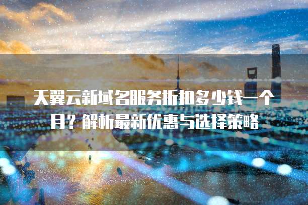 天翼云新域名服务折扣多少钱一个月?解析最新优惠与选择策略