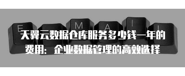 天翼云数据仓库服务多少钱一年的费用:企业数据管理的高效选择