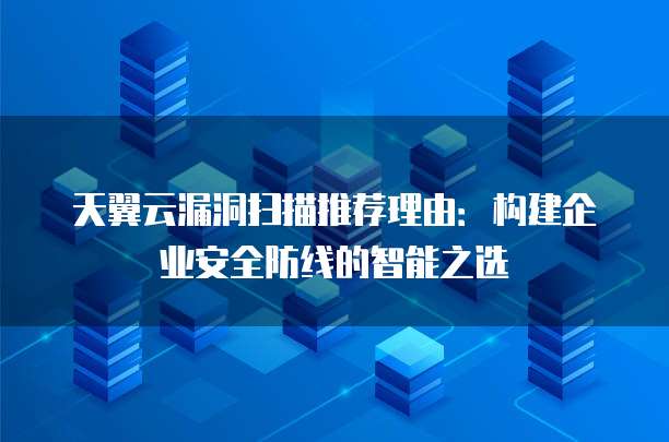 天翼云漏洞扫描推荐理由:构建企业安全防线的智能之选
