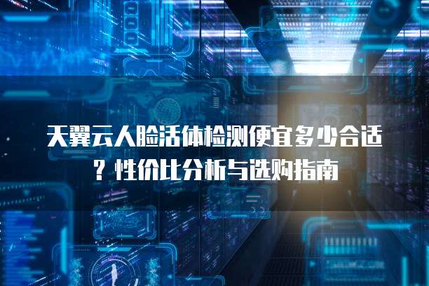 天翼云人脸活体检测便宜多少合适?性价比分析与选购指南