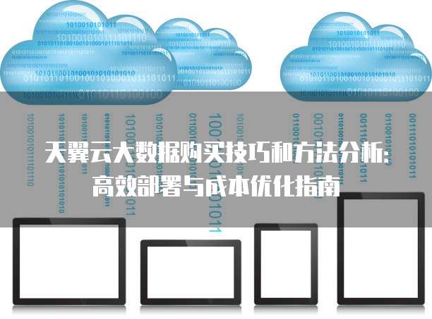 天翼云大数据购买技巧和方法分析:高效部署与成本优化指南