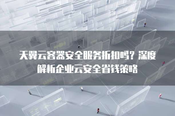 天翼云容器安全服务折扣吗？深度解析企业云安全省钱策略