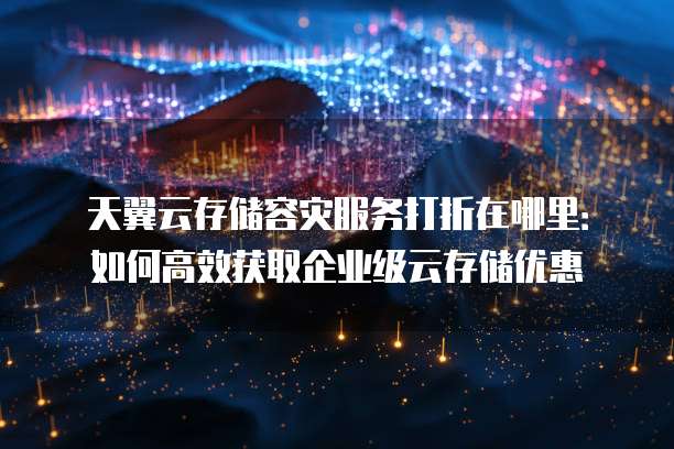 天翼云存储容灾服务打折在哪里:如何高效获取企业级云存储优惠