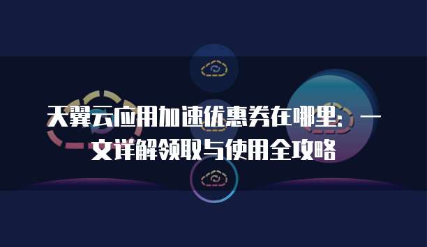 天翼云应用加速优惠券在哪里:一文详解领取与使用全攻略