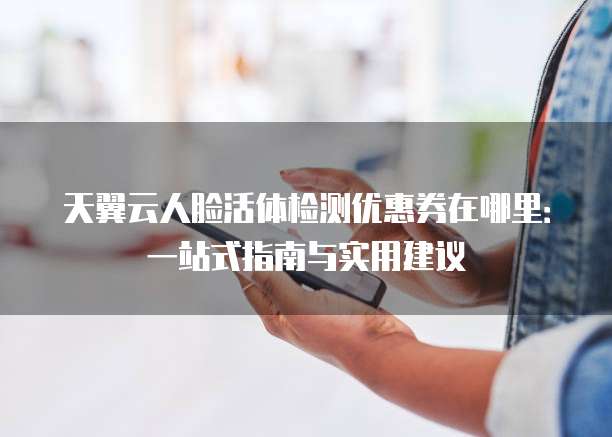 天翼云人脸活体检测优惠券在哪里：一站式指南与实用建议
